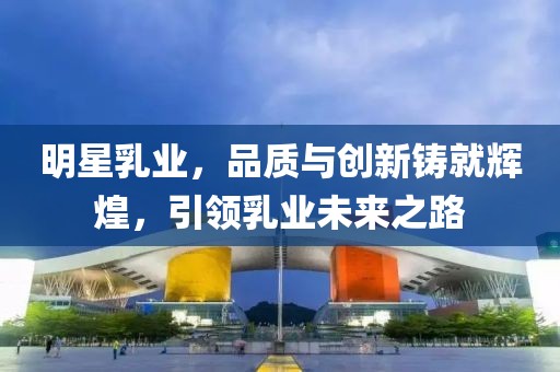 明星乳业，品质与创新铸就辉煌，引领乳业未来之路