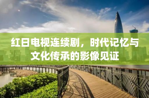 红日电视连续剧，时代记忆与文化传承的影像见证