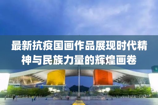 最新抗疫国画作品展现时代精神与民族力量的辉煌画卷