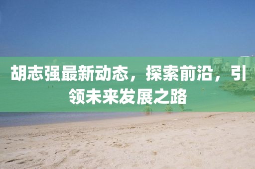 胡志强最新动态，探索前沿，引领未来发展之路