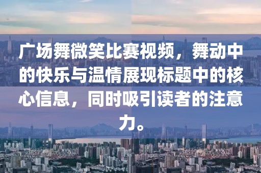 广场舞微笑比赛视频，舞动中的快乐与温情展现标题中的核心信息，同时吸引读者的注意力。