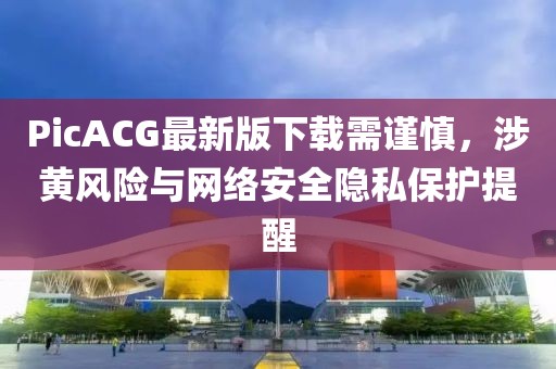 PicACG最新版下载需谨慎，涉黄风险与网络安全隐私保护提醒
