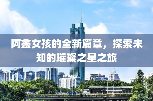 阿鑫女孩的全新篇章，探索未知的璀璨之星之旅