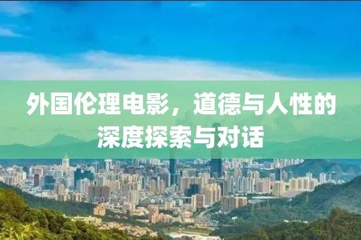 外国伦理电影，道德与人性的深度探索与对话