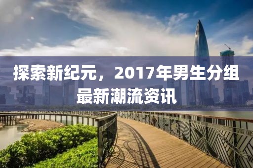 探索新纪元，2017年男生分组最新潮流资讯