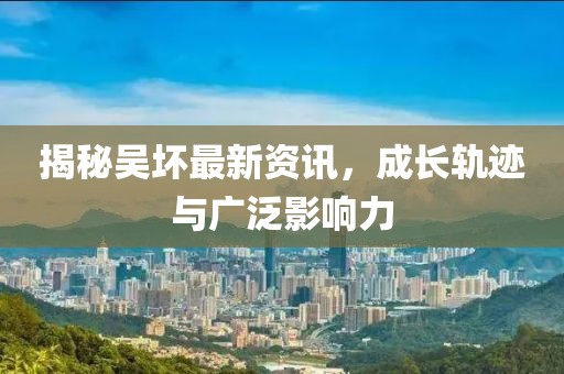揭秘吴坏最新资讯，成长轨迹与广泛影响力