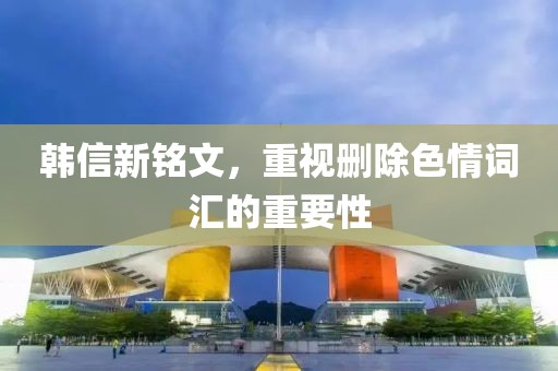 韩信新铭文，重视删除色情词汇的重要性
