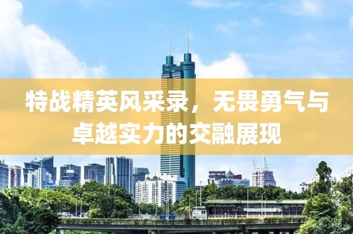 特战精英风采录，无畏勇气与卓越实力的交融展现