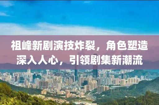 祖峰新剧演技炸裂，角色塑造深入人心，引领剧集新潮流