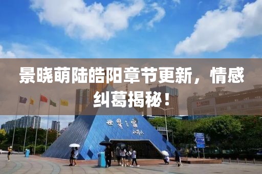 景晓萌陆皓阳章节更新，情感纠葛揭秘！