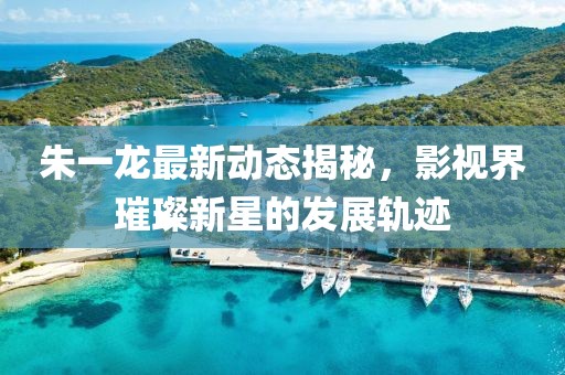 朱一龙最新动态揭秘，影视界璀璨新星的发展轨迹