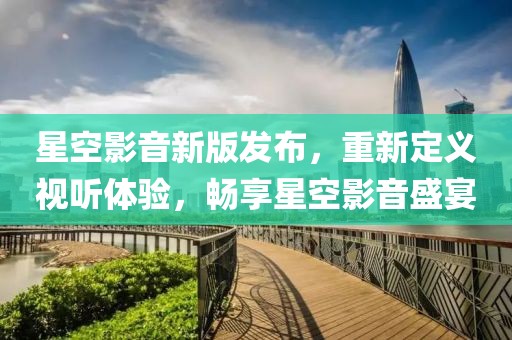 星空影音新版发布，重新定义视听体验，畅享星空影音盛宴