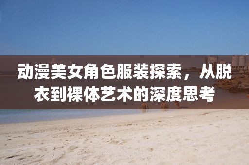 动漫美女角色服装探索，从脱衣到裸体艺术的深度思考