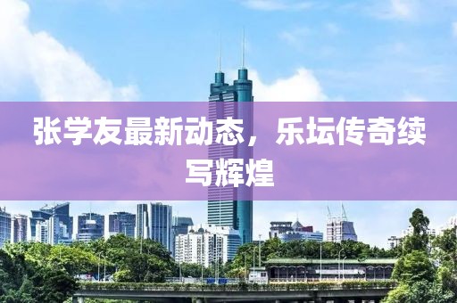 张学友最新动态，乐坛传奇续写辉煌