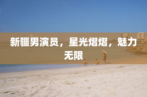 新疆男演员，星光熠熠，魅力无限