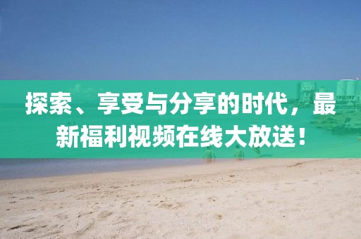 探索、享受与分享的时代，最新福利视频在线大放送！