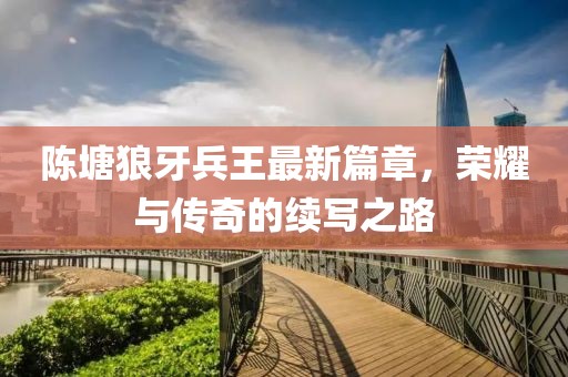 陈塘狼牙兵王最新篇章，荣耀与传奇的续写之路