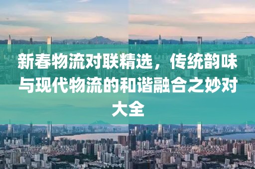 新春物流对联精选，传统韵味与现代物流的和谐融合之妙对大全