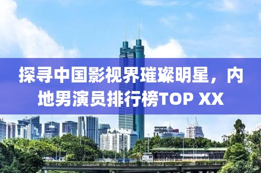 探寻中国影视界璀璨明星，内地男演员排行榜TOP XX