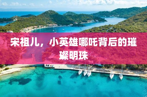 宋祖儿，小英雄哪吒背后的璀璨明珠