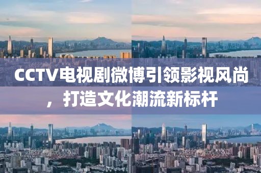 CCTV电视剧微博引领影视风尚，打造文化潮流新标杆