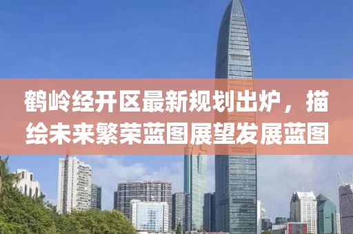 鹤岭经开区最新规划出炉，描绘未来繁荣蓝图展望发展蓝图