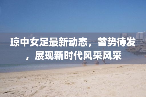 琼中女足最新动态，蓄势待发，展现新时代风采风采