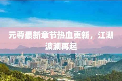 元尊最新章节热血更新，江湖波澜再起