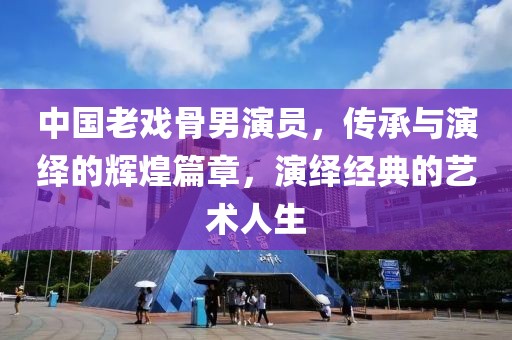 中国老戏骨男演员，传承与演绎的辉煌篇章，演绎经典的艺术人生