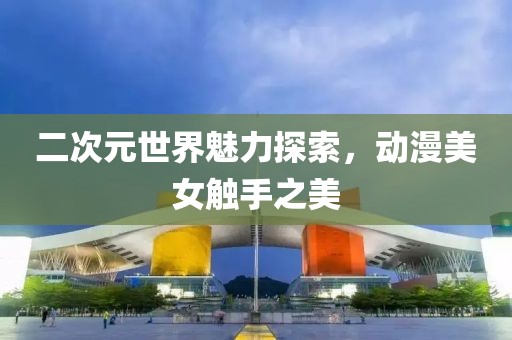 二次元世界魅力探索，动漫美女触手之美