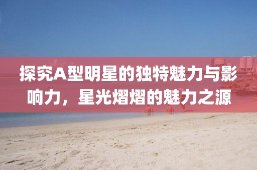 探究A型明星的独特魅力与影响力，星光熠熠的魅力之源