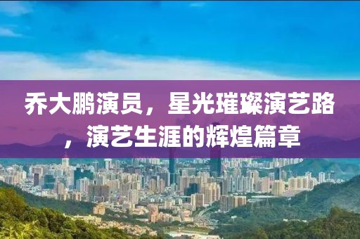 乔大鹏演员，星光璀璨演艺路，演艺生涯的辉煌篇章
