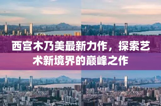 西宫木乃美最新力作，探索艺术新境界的巅峰之作