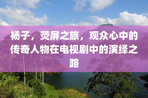 杨子，荧屏之旅，观众心中的传奇人物在电视剧中的演绎之路