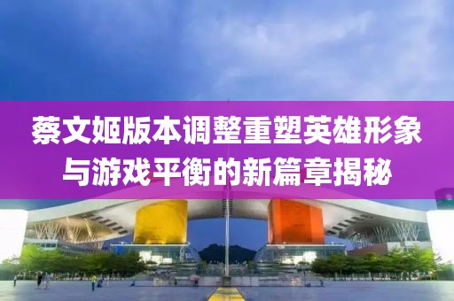 蔡文姬版本调整重塑英雄形象与游戏平衡的新篇章揭秘