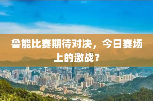 鲁能比赛期待对决，今日赛场上的激战？