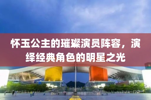 怀玉公主的璀璨演员阵容，演绎经典角色的明星之光