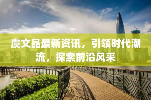 虞文品最新资讯，引领时代潮流，探索前沿风采