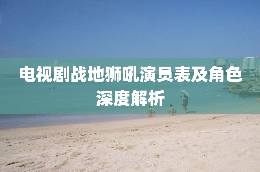 电视剧战地狮吼演员表及角色深度解析