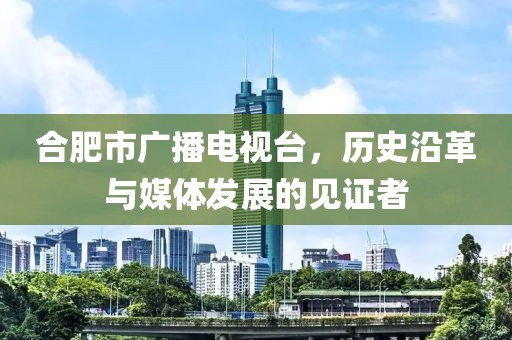 合肥市广播电视台，历史沿革与媒体发展的见证者