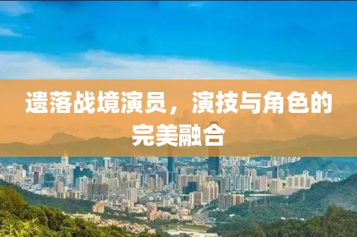 遗落战境演员，演技与角色的完美融合