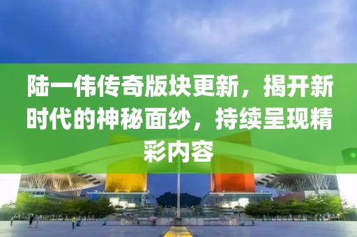 陆一伟传奇版块更新，揭开新时代的神秘面纱，持续呈现精彩内容