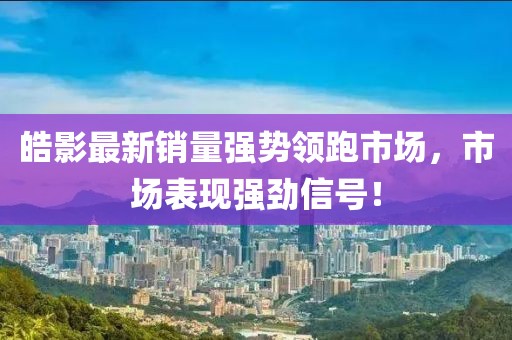 皓影最新销量强势领跑市场，市场表现强劲信号！
