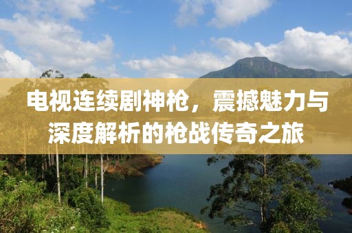 电视连续剧神枪，震撼魅力与深度解析的枪战传奇之旅