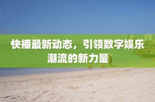 快播最新动态，引领数字娱乐潮流的新力量