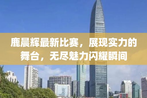 鹿晨辉最新比赛，展现实力的舞台，无尽魅力闪耀瞬间