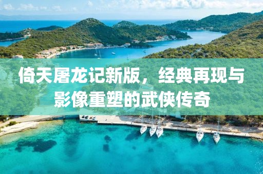 倚天屠龙记新版，经典再现与影像重塑的武侠传奇