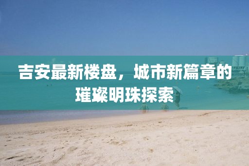 吉安最新楼盘，城市新篇章的璀璨明珠探索