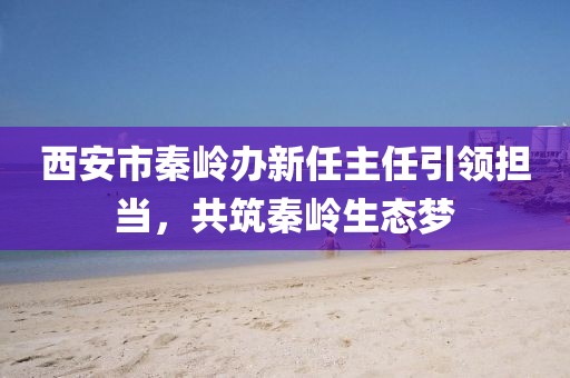 西安市秦岭办新任主任引领担当，共筑秦岭生态梦