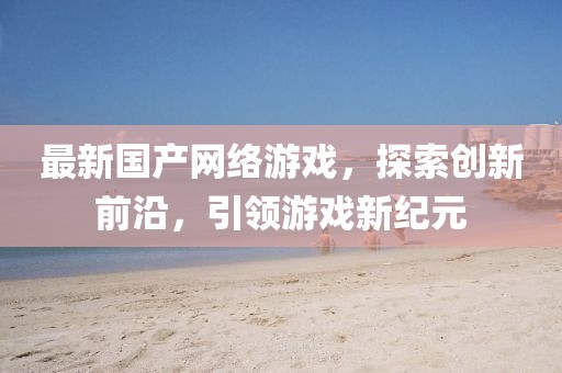 最新国产网络游戏，探索创新前沿，引领游戏新纪元
